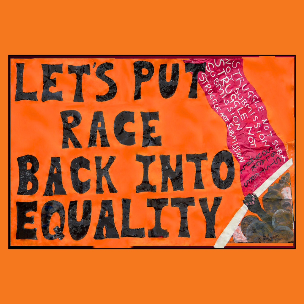 A protest-style poster with a bright orange background and bold black text reading: “LET’S PUT RACE BACK INTO EQUALITY.” To the right, an illustrated raised fist holds a red flag. On the flag, in white handwritten text, are the repeated phrases: “STRUGGLE NOT SUBMISSION.” The artwork uses a mix of textures and collage elements, conveying a strong message about racial justice and inclusion within equality movements.